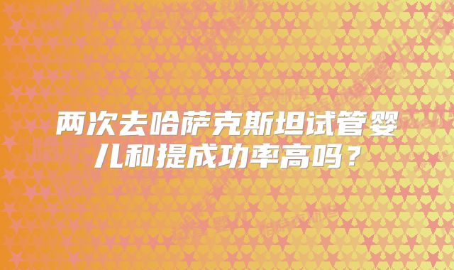 两次去哈萨克斯坦试管婴儿和提成功率高吗？