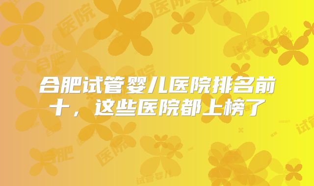 合肥试管婴儿医院排名前十,这些医院都上榜了