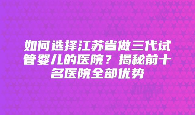 如何选择江苏省做三代试管婴儿的医院?揭秘前十名医院全部优势