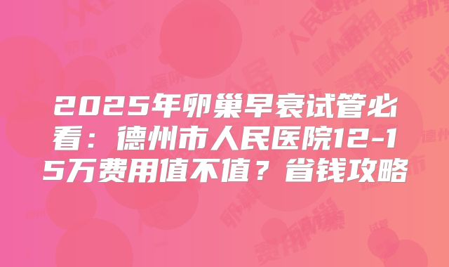 2025年卵巢早衰试管必看:德州市人民医院12-15万费用值不值?省钱攻略
