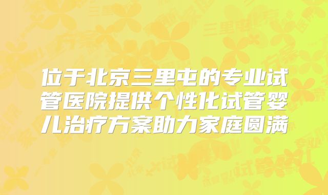 位于北京三里屯的专业试管医院提供个性化试管婴儿治疗方案助力家庭圆满