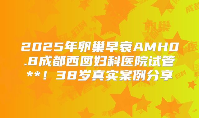 2025年卵巢早衰AMH0.8成都西囡妇科医院试管**！38岁真实案例分享