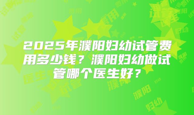 2025年濮阳妇幼试管费用多少钱?濮阳妇幼做试管哪个医生好?