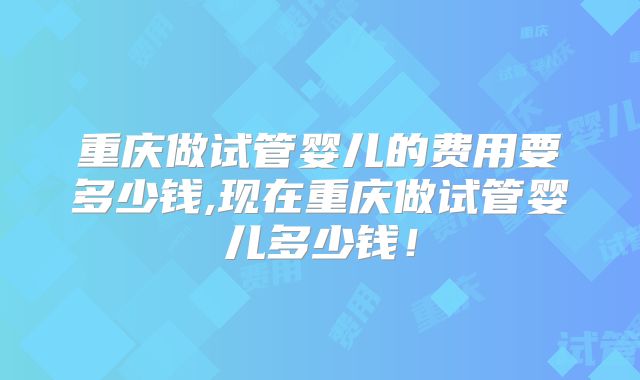 重庆做试管婴儿的费用要多少钱,现在重庆做试管婴儿多少钱!