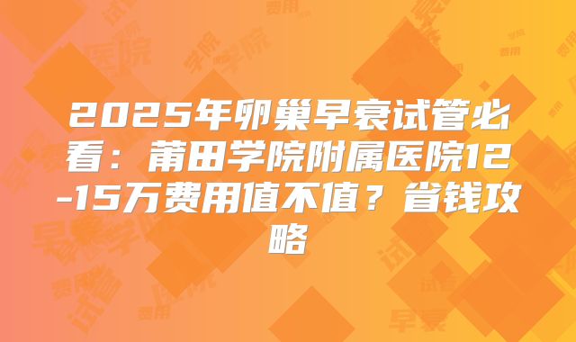 2025年卵巢早衰试管必看：莆田学院附属医院12-15万费用值不值？省钱攻略