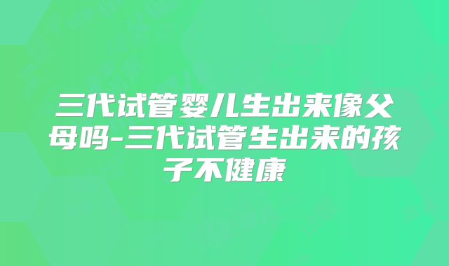 三代试管婴儿生出来像父母吗-三代试管生出来的孩子不健康