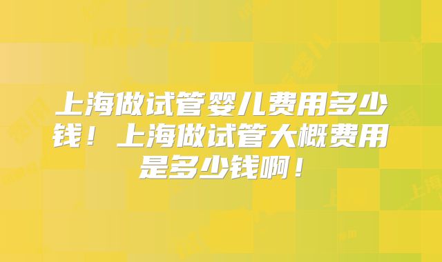 上海做试管婴儿费用多少钱!上海做试管大概费用是多少钱啊!