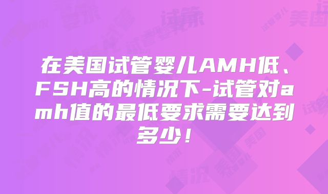 在美国试管婴儿AMH低、FSH高的情况下-试管对amh值的最低要求需要达到多少!