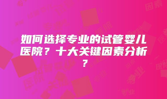 如何选择专业的试管婴儿医院？十大关键因素分析？