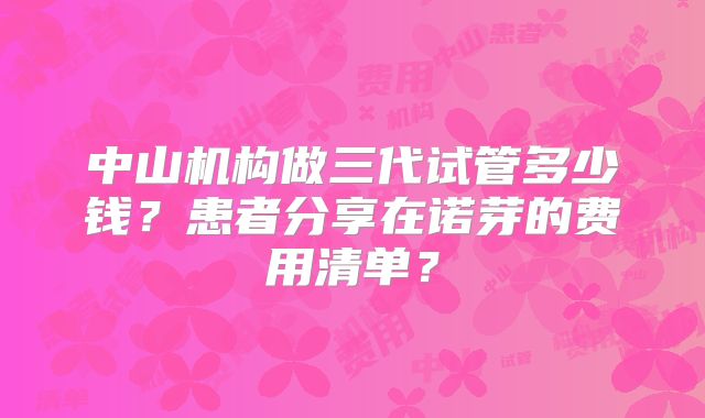 中山机构做三代试管多少钱？患者分享在诺芽的费用清单？