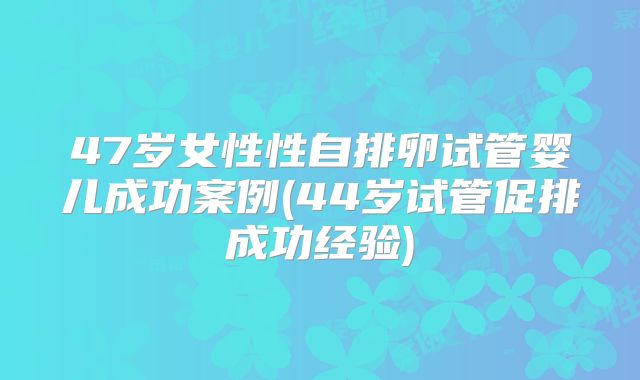 47岁女性性自排卵试管婴儿成功案例(44岁试管促排成功经验)