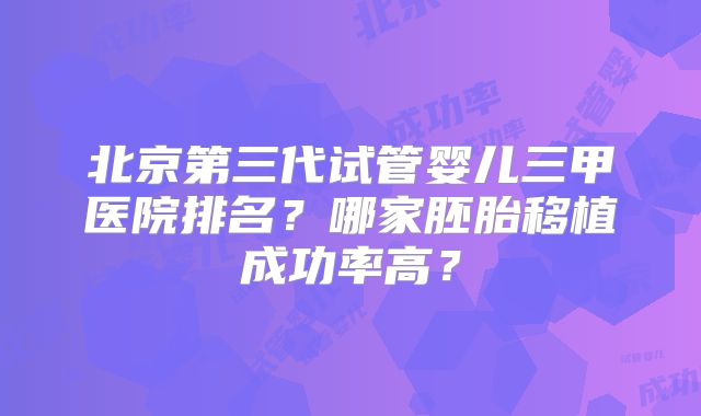 北京第三代试管婴儿三甲医院排名?哪家胚胎移植成功率高?