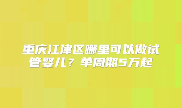 重庆江津区哪里可以做试管婴儿?单周期5万起