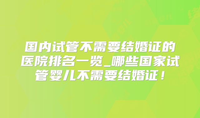国内试管不需要结婚证的医院排名一览_哪些国家试管婴儿不需要结婚证！