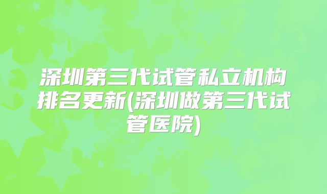 深圳第三代试管私立机构排名更新(深圳做第三代试管医院)