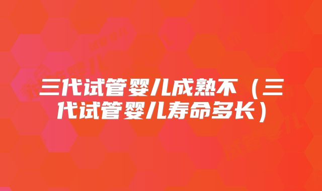 三代试管婴儿成熟不（三代试管婴儿寿命多长）