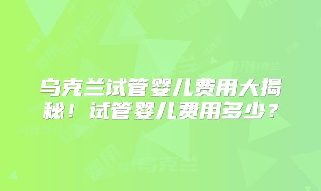 乌克兰试管婴儿费用大揭秘!试管婴儿费用多少?