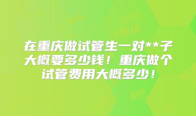 在重庆做试管生一对**子大概要多少钱!重庆做个试管费用大概多少!