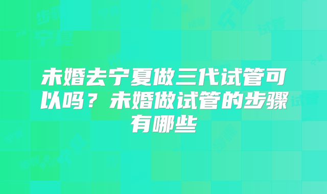 未婚去宁夏做三代试管可以吗?未婚做试管的步骤有哪些