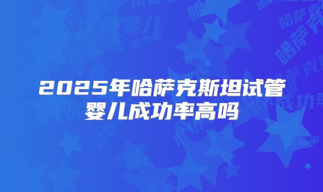 2025年哈萨克斯坦试管婴儿成功率高吗