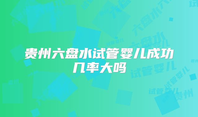贵州六盘水试管婴儿成功几率大吗