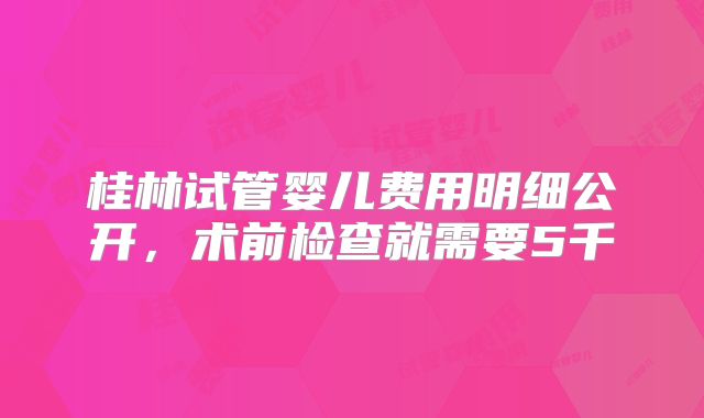 桂林试管婴儿费用明细公开,术前检查就需要5千