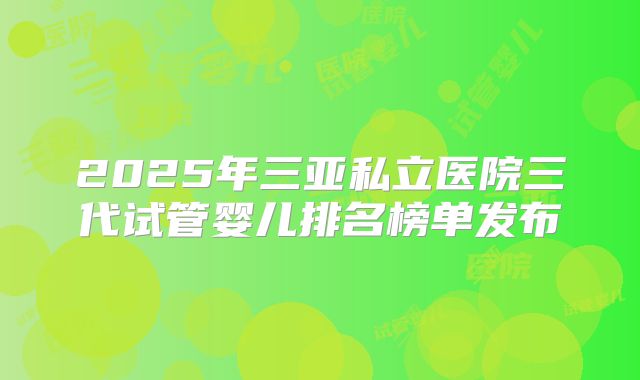 2025年三亚私立医院三代试管婴儿排名榜单发布
