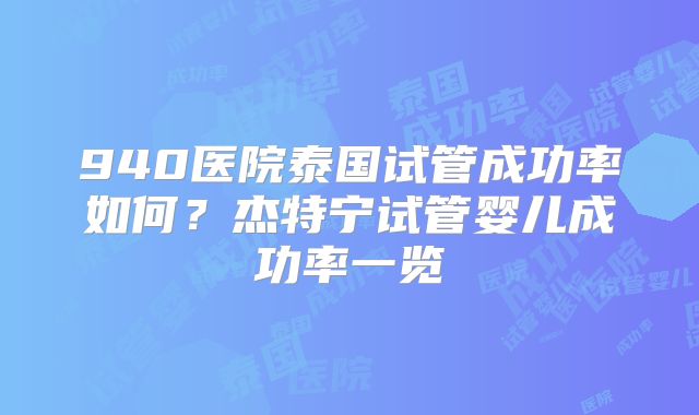 940医院泰国试管成功率如何？杰特宁试管婴儿成功率一览