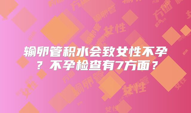 输卵管积水会致女性不孕?不孕检查有7方面?