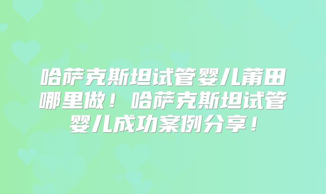 哈萨克斯坦试管婴儿莆田哪里做!哈萨克斯坦试管婴儿成功案例分享!
