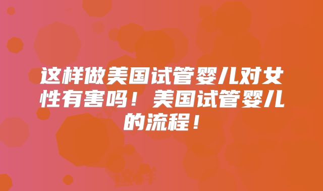 这样做美国试管婴儿对女性有害吗!美国试管婴儿的流程!
