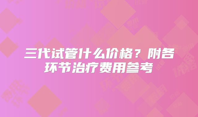 三代试管什么价格?附各环节治疗费用参考