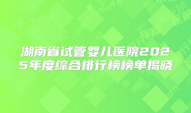 湖南省试管婴儿医院2025年度综合排行榜榜单揭晓