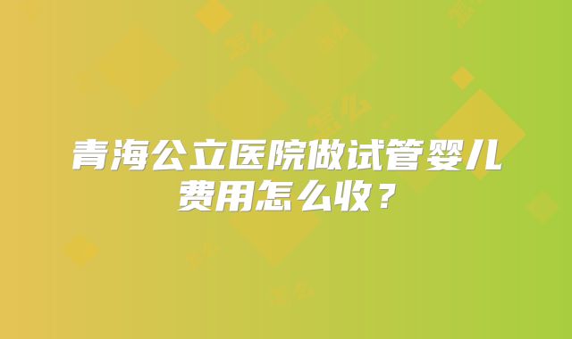 青海公立医院做试管婴儿费用怎么收?