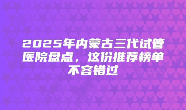 2025年内蒙古三代试管医院盘点，这份推荐榜单不容错过