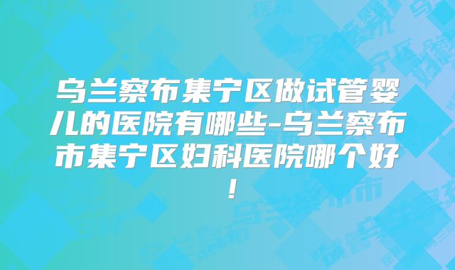 乌兰察布集宁区做试管婴儿的医院有哪些-乌兰察布市集宁区妇科医院哪个好!