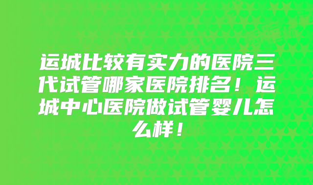 运城比较有实力的医院三代试管哪家医院排名！运城中心医院做试管婴儿怎么样！