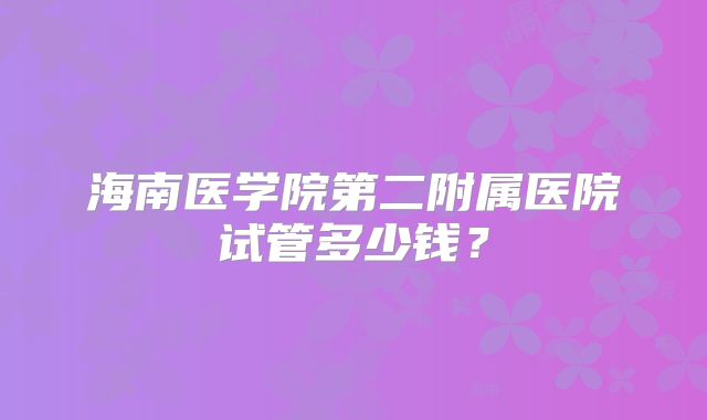 海南医学院第二附属医院试管多少钱?