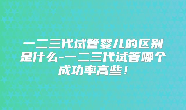 一二三代试管婴儿的区别是什么-一二三代试管哪个成功率高些!