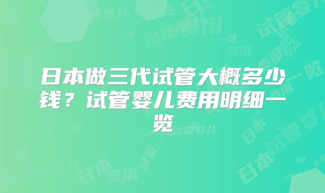 日本做三代试管大概多少钱?试管婴儿费用明细一览