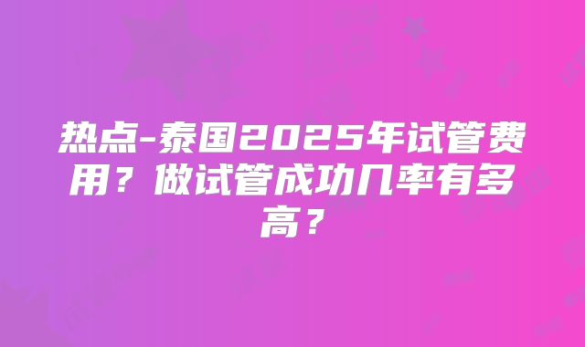 热点-泰国2025年试管费用?做试管成功几率有多高?