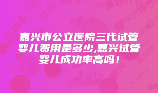 嘉兴市公立医院三代试管婴儿费用是多少,嘉兴试管婴儿成功率高吗!