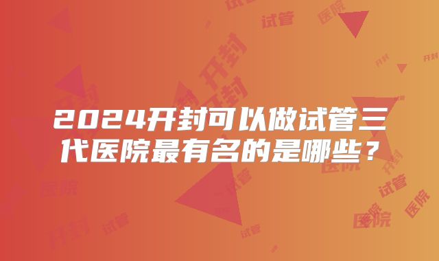 2024开封可以做试管三代医院最有名的是哪些？