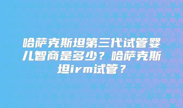哈萨克斯坦第三代试管婴儿智商是多少?哈萨克斯坦irm试管?