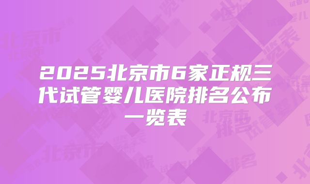 2025北京市6家正规三代试管婴儿医院排名公布一览表