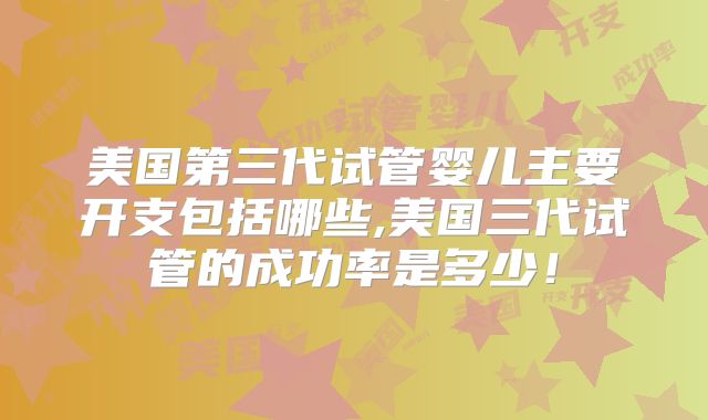 美国第三代试管婴儿主要开支包括哪些,美国三代试管的成功率是多少！