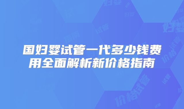 国妇婴试管一代多少钱费用全面解析新价格指南