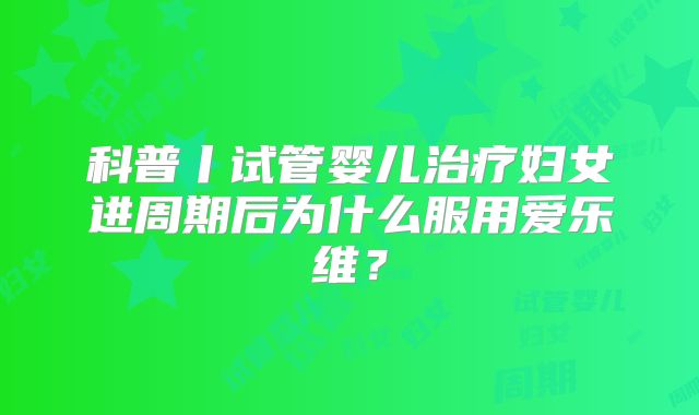 科普丨试管婴儿治疗妇女进周期后为什么服用爱乐维?