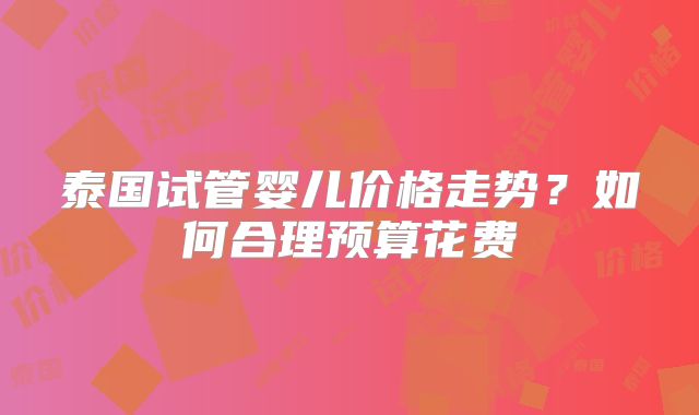 泰国试管婴儿价格走势？如何合理预算花费