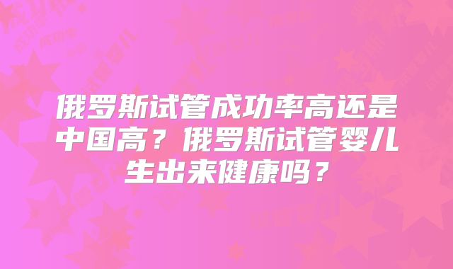 俄罗斯试管成功率高还是中国高?俄罗斯试管婴儿生出来健康吗?